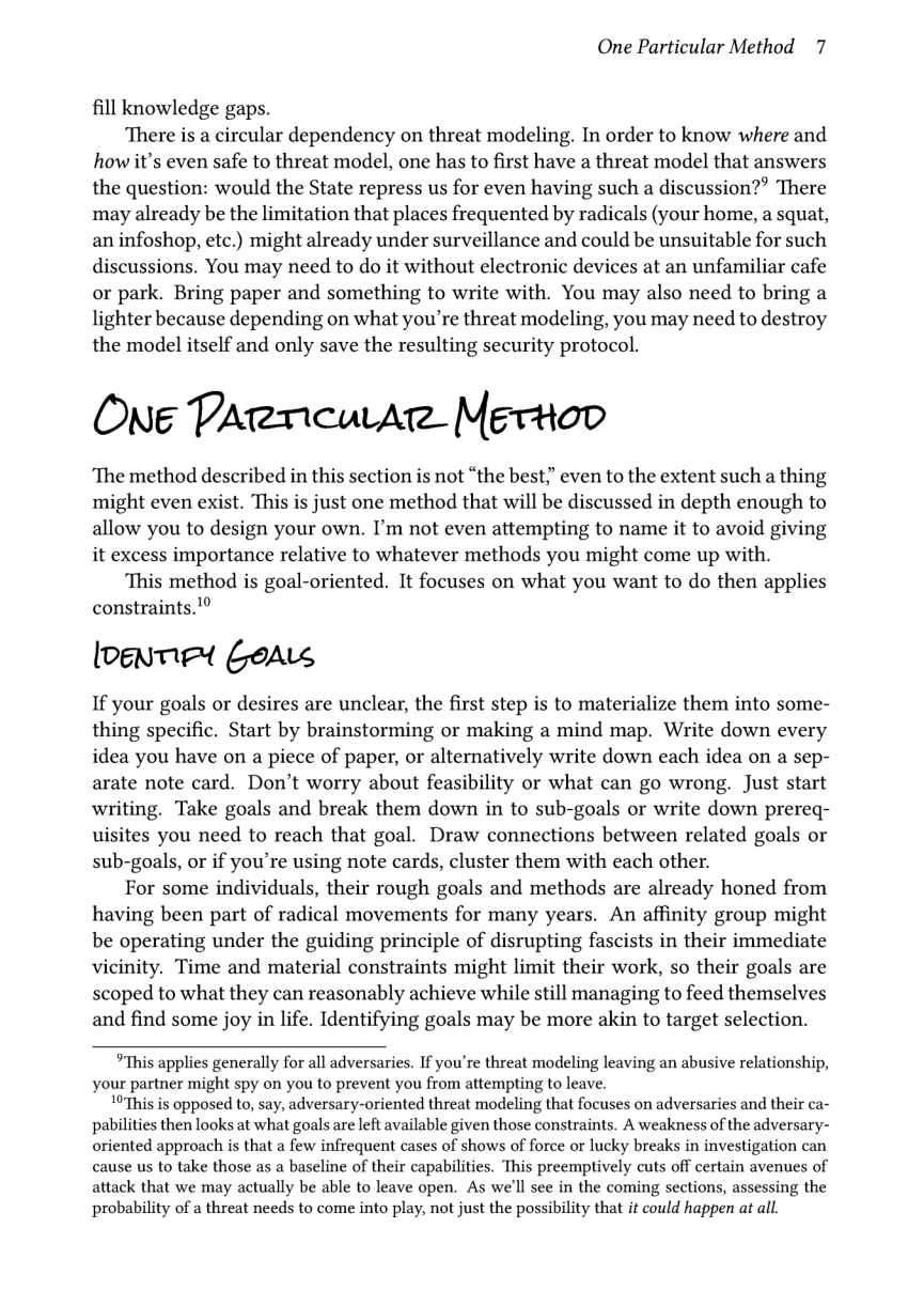 One Particular Method 7  fill knowledge gaps.  There is a circular dependency on threat modeling. In order to know where and how it’s even safe to threat model, one has to first have a threat model that answers the question: would the State repress us for even having such a discussion?’ There may already be the limitation that places frequented by radicals (your home, a squat, an infoshop, etc.) might already under surveillance and could be unsuitable for such discussions. You may need to do it without electronic devices at an unfamiliar cafe or park. Bring paper and something to write with. You may also need to bring a lighter because depending on what you’re threat modeling, you may need to destroy the model itself and only save the resulting security protocol.  ONg PArrcuAr Mgrtoo  ‘The method described in this section is not “the best;” even to the extent such a thing might even exist. This is just one method that will be discussed in depth enough to allow you to design your own. I’m not even attempting to name it to avoid giving it excess importance relative to whatever methods you might come up with.  This method is goal-oriented. It focuses on what you want to do then applies constraints.!®  loenmed oA  If your goals or desires are unclear, the first step is to materialize them into some- thing specific. Start by brainstorming or making a mind map. Write down every idea you have on a piece of paper, or alternatively write down each idea on a sep- arate note card. Don’t worry about feasibility or what can go wrong. Just start writing. Take goals and break them down in to sub-goals or write down prereq- uisites you need to reach that goal. Draw connections between related goals or sub-goals, or if you’re using note cards, cluster them with each other.  For some individuals, their rough goals and methods are already honed from having been part of radical movements for many years. An affinity group might be operating under the guiding principle of disrupting fascists in their immediate vicinity. Time and material constraints might limit their work, so their goals are scoped to what they can reasonably achieve while still managing to feed themselves and find some joy in life. Identifying goals may be more akin to target selection.  “This applies generally for all adversaries. If you’re threat modeling leaving an abusive relationship, your partner might spy on you to prevent you from attempting to leave.  10This is opposed to, say, adversary-oriented threat modeling that focuses on adversaries and their ca- pabilities then looks at what goals are left available given those constraints. A weakness of the adversary- oriented approach is that a few infrequent cases of shows of force or lucky breaks in investigation can cause us to take those as a baseline of their capabilities. This preemptively cuts off certain avenues of attack that we may actually be able to leave open. As we’ll see in the coming sections, assessing the probability of a threat needs to come into play, not just the possibility that it could happen at all. 